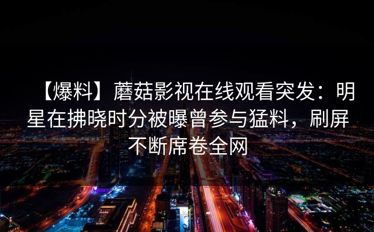 【爆料】蘑菇影视在线观看突发：明星在拂晓时分被曝曾参与猛料，刷屏不断席卷全网