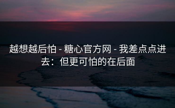 越想越后怕 - 糖心官方网 - 我差点点进去：但更可怕的在后面