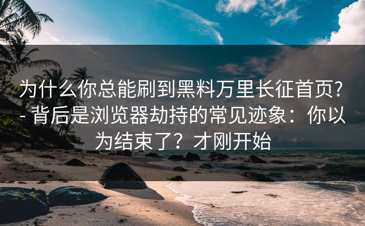 为什么你总能刷到黑料万里长征首页? - 背后是浏览器劫持的常见迹象：你以为结束了？才刚开始