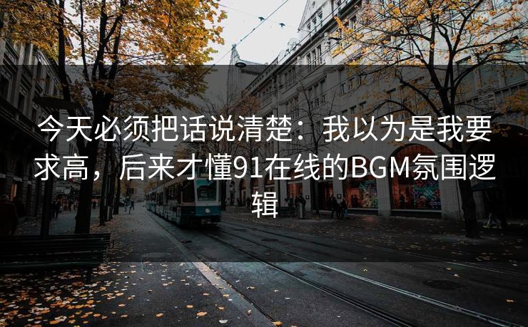 今天必须把话说清楚：我以为是我要求高，后来才懂91在线的BGM氛围逻辑