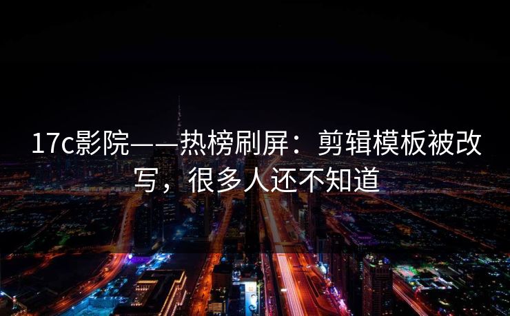 17c影院——热榜刷屏：剪辑模板被改写，很多人还不知道