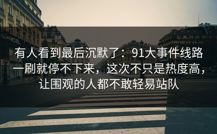 有人看到最后沉默了:91大事件线路一刷就停不下来,这次不只是热度高,让围观的人都不敢轻易站队 有人看到最后沉默了:91大事件线路一刷就停不下来,这次不只是热度高,让围观的人都不敢轻易站队
