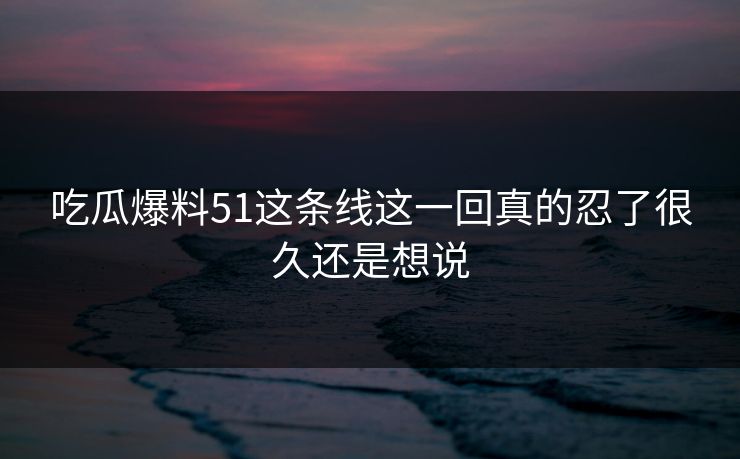 吃瓜爆料51这条线这一回真的忍了很久还是想说