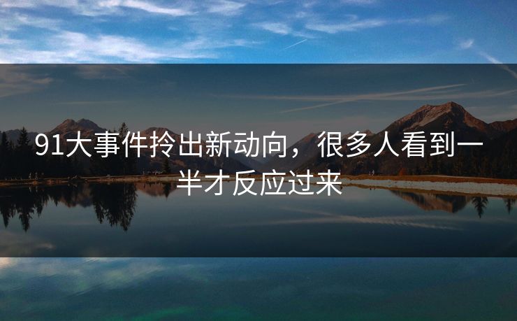 91大事件拎出新动向，很多人看到一半才反应过来